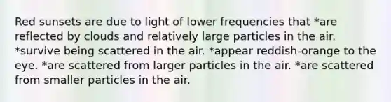 Red sunsets are due to light of lower frequencies that *are reflected by clouds and relatively large particles in the air. *survive being scattered in the air. *appear reddish-orange to the eye. *are scattered from larger particles in the air. *are scattered from smaller particles in the air.