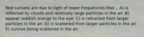 Red sunsets are due to light of lower frequencies that... A) is reflected by clouds and relatively large particles in the air. B) appear reddish orange to the eye. C) is refracted from larger particles in the air. D) is scattered from larger particles in the air. E) survive being scattered in the air.