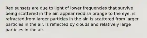 Red sunsets are due to light of lower frequencies that survive being scattered in the air. appear reddish orange to the eye. is refracted from larger particles in the air. is scattered from larger particles in the air. is reflected by clouds and relatively large particles in the air.