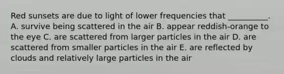 Red sunsets are due to light of lower frequencies that __________. A. survive being scattered in the air B. appear reddish-orange to the eye C. are scattered from larger particles in the air D. are scattered from smaller particles in the air E. are reflected by clouds and relatively large particles in the air