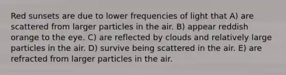 Red sunsets are due to lower frequencies of light that A) are scattered from larger particles in the air. B) appear reddish orange to the eye. C) are reflected by clouds and relatively large particles in the air. D) survive being scattered in the air. E) are refracted from larger particles in the air.