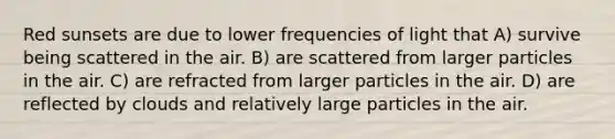 Red sunsets are due to lower frequencies of light that A) survive being scattered in the air. B) are scattered from larger particles in the air. C) are refracted from larger particles in the air. D) are reflected by clouds and relatively large particles in the air.