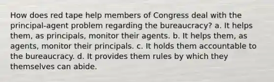 How does red tape help members of Congress deal with the principal-agent problem regarding the bureaucracy? a. It helps them, as principals, monitor their agents. b. It helps them, as agents, monitor their principals. c. It holds them accountable to the bureaucracy. d. It provides them rules by which they themselves can abide.