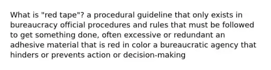 What is "red tape"? a procedural guideline that only exists in bureaucracy official procedures and rules that must be followed to get something done, often excessive or redundant an adhesive material that is red in color a bureaucratic agency that hinders or prevents action or decision-making