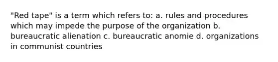 "Red tape" is a term which refers to: a. rules and procedures which may impede the purpose of the organization b. bureaucratic alienation c. bureaucratic anomie d. organizations in communist countries