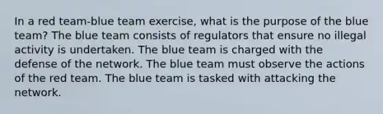 In a red team-blue team exercise, what is the purpose of the blue team? The blue team consists of regulators that ensure no illegal activity is undertaken. The blue team is charged with the defense of the network. The blue team must observe the actions of the red team. The blue team is tasked with attacking the network.