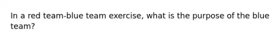 In a red team-blue team exercise, what is the purpose of the blue team?