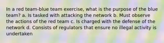 In a red team-blue team exercise, what is the purpose of the blue team? a. Is tasked with attacking the network b. Must observe the actions of the red team c. Is charged with the defense of the network d. Consists of regulators that ensure no illegal activity is undertaken