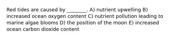 Red tides are caused by ________. A) nutrient upwelling B) increased ocean oxygen content C) nutrient pollution leading to marine algae blooms D) the position of the moon E) increased ocean carbon dioxide content
