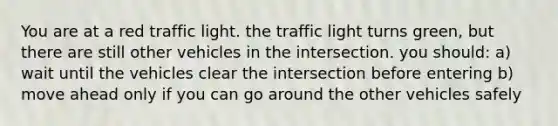 You are at a red traffic light. the traffic light turns green, but there are still other vehicles in the intersection. you should: a) wait until the vehicles clear the intersection before entering b) move ahead only if you can go around the other vehicles safely