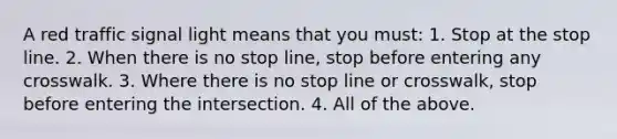 A red traffic signal light means that you must: 1. Stop at the stop line. 2. When there is no stop line, stop before entering any crosswalk. 3. Where there is no stop line or crosswalk, stop before entering the intersection. 4. All of the above.