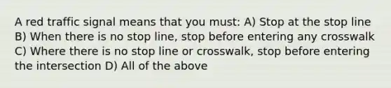 A red traffic signal means that you must: A) Stop at the stop line B) When there is no stop line, stop before entering any crosswalk C) Where there is no stop line or crosswalk, stop before entering the intersection D) All of the above