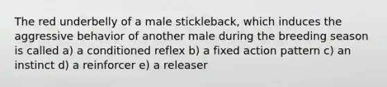 The red underbelly of a male stickleback, which induces the aggressive behavior of another male during the breeding season is called a) a conditioned reflex b) a fixed action pattern c) an instinct d) a reinforcer e) a releaser