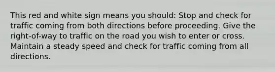 This red and white sign means you should: Stop and check for traffic coming from both directions before proceeding. Give the right-of-way to traffic on the road you wish to enter or cross. Maintain a steady speed and check for traffic coming from all directions.