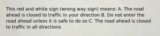 This red and white sign (wrong way sign) means: A. The road ahead is closed to traffic in your direction B. Do not enter the road ahead unless it is safe to do so C. The road ahead is closed to traffic in all directions