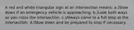 A red and white triangular sign at an intersection means: a.)Slow down if an emergency vehicle is approaching. b.)Look both ways as you cross the intersection. c.)Always come to a full stop at the intersection. d.)Slow down and be prepared to stop if necessary.