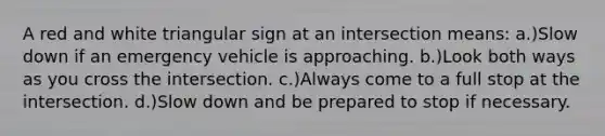 A red and white triangular sign at an intersection means: a.)Slow down if an emergency vehicle is approaching. b.)Look both ways as you cross the intersection. c.)Always come to a full stop at the intersection. d.)Slow down and be prepared to stop if necessary.