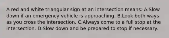 A red and white triangular sign at an intersection means: A.Slow down if an emergency vehicle is approaching. B.Look both ways as you cross the intersection. C.Always come to a full stop at the intersection. D.Slow down and be prepared to stop if necessary.