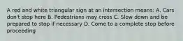 A red and white triangular sign at an intersection means: A. Cars don't stop here B. Pedestrians may cross C. Slow down and be prepared to stop if necessary D. Come to a complete stop before proceeding