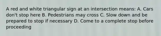 A red and white triangular sign at an intersection means: A. Cars don't stop here B. Pedestrians may cross C. Slow down and be prepared to stop if necessary D. Come to a complete stop before proceeding