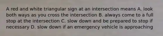 A red and white triangular sign at an intersection means A. look both ways as you cross the intersection B. always come to a full stop at the intersection C. slow down and be prepared to stop if necessary D. slow down if an emergency vehicle is approaching