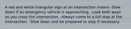 A red and white triangular sign at an intersection means -Slow down if an emergency vehicle is approaching. -Look both ways as you cross the intersection. -Always come to a full stop at the intersection. -Slow down and be prepared to stop if necessary.