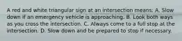 A red and white triangular sign at an intersection means: A. Slow down if an emergency vehicle is approaching. B. Look both ways as you cross the intersection. C. Always come to a full stop at the intersection. D. Slow down and be prepared to stop if necessary.