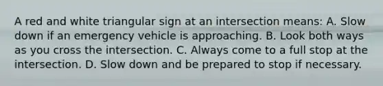 A red and white triangular sign at an intersection means: A. Slow down if an emergency vehicle is approaching. B. Look both ways as you cross the intersection. C. Always come to a full stop at the intersection. D. Slow down and be prepared to stop if necessary.