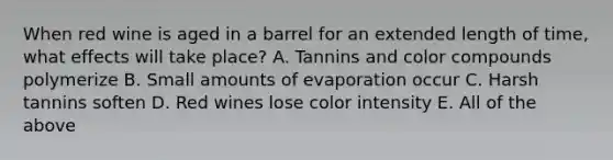 When red wine is aged in a barrel for an extended length of time, what effects will take place? A. Tannins and color compounds polymerize B. Small amounts of evaporation occur C. Harsh tannins soften D. Red wines lose color intensity E. All of the above