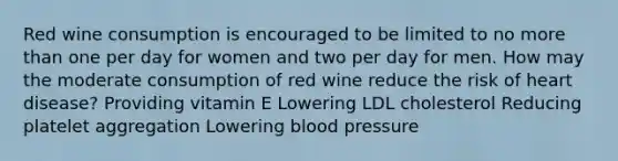 Red wine consumption is encouraged to be limited to no more than one per day for women and two per day for men. How may the moderate consumption of red wine reduce the risk of heart disease? Providing vitamin E Lowering LDL cholesterol Reducing platelet aggregation Lowering blood pressure