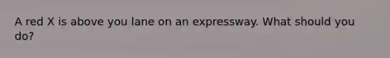 A red X is above you lane on an expressway. What should you do?