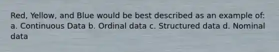 Red, Yellow, and Blue would be best described as an example of: a. Continuous Data b. Ordinal data c. Structured data d. Nominal data