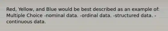 Red, Yellow, and Blue would be best described as an example of: Multiple Choice -nominal data. -ordinal data. -structured data. -continuous data.