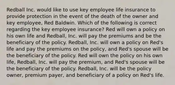 Redball Inc. would like to use key employee life insurance to provide protection in the event of the death of the owner and key employee, Red Baldwin. Which of the following is correct regarding the key employee insurance? Red will own a policy on his own life and Redball, Inc. will pay the premiums and be the beneficiary of the policy. Redball, Inc. will own a policy on Red's life and pay the premiums on the policy, and Red's spouse will be the beneficiary of the policy. Red will own the policy on his own life, Redball, Inc. will pay the premium, and Red's spouse will be the beneficiary of the policy. Redball, Inc. will be the policy owner, premium payer, and beneficiary of a policy on Red's life.