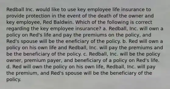 Redball Inc. would like to use key employee life insurance to provide protection in the event of the death of the owner and key employee, Red Baldwin. Which of the following is correct regarding the key employee insurance? a. Redball, Inc. will own a policy on Red's life and pay the premiums on the policy, and Red's spouse will be the eneficiary of the policy. b. Red will own a policy on his own life and Redball, Inc. will pay the premiums and be the beneficiary of the policy. c. Redball, Inc. will be the policy owner, premium payer, and beneficiary of a policy on Red's life. d. Red will own the policy on his own life, Redball, Inc. will pay the premium, and Red's spouse will be the beneficiary of the policy.