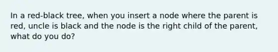 In a red-black tree, when you insert a node where the parent is red, uncle is black and the node is the right child of the parent, what do you do?