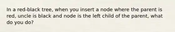 In a red-black tree, when you insert a node where the parent is red, uncle is black and node is the left child of the parent, what do you do?