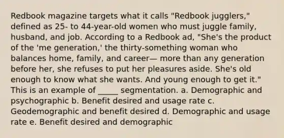 Redbook magazine targets what it calls "Redbook jugglers," defined as 25- to 44-year-old women who must juggle family, husband, and job. According to a Redbook ad, "She's the product of the 'me generation,' the thirty-something woman who balances home, family, and career— more than any generation before her, she refuses to put her pleasures aside. She's old enough to know what she wants. And young enough to get it." This is an example of _____ segmentation. a. Demographic and psychographic b. Benefit desired and usage rate c. Geodemographic and benefit desired d. Demographic and usage rate e. Benefit desired and demographic