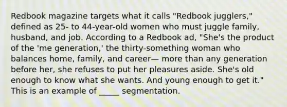 Redbook magazine targets what it calls "Redbook jugglers," defined as 25- to 44-year-old women who must juggle family, husband, and job. According to a Redbook ad, "She's the product of the 'me generation,' the thirty-something woman who balances home, family, and career— more than any generation before her, she refuses to put her pleasures aside. She's old enough to know what she wants. And young enough to get it." This is an example of _____ segmentation.