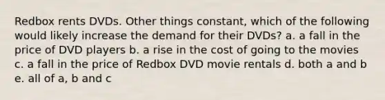 Redbox rents DVDs. Other things constant, which of the following would likely increase the demand for their DVDs? a. a fall in the price of DVD players b. a rise in the cost of going to the movies c. a fall in the price of Redbox DVD movie rentals d. both a and b e. all of a, b and c