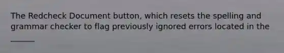 The Redcheck Document button, which resets the spelling and grammar checker to flag previously ignored errors located in the ______