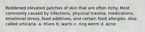 Reddened elevated patches of skin that are often itchy. Most commonly caused by infections, physical trauma, medications, emotional stress, food additives, and certain food allergies. Also called urticaria. a. Hives b. warts c. ring worm d. acne