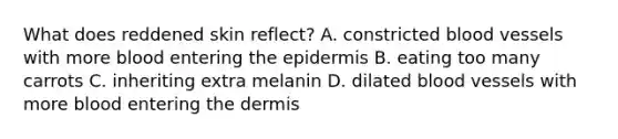 What does reddened skin reflect? A. constricted blood vessels with more blood entering <a href='https://www.questionai.com/knowledge/kBFgQMpq6s-the-epidermis' class='anchor-knowledge'>the epidermis</a> B. eating too many carrots C. inheriting extra melanin D. dilated blood vessels with more blood entering <a href='https://www.questionai.com/knowledge/kEsXbG6AwS-the-dermis' class='anchor-knowledge'>the dermis</a>