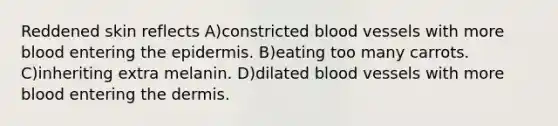 Reddened skin reflects A)constricted blood vessels with more blood entering the epidermis. B)eating too many carrots. C)inheriting extra melanin. D)dilated blood vessels with more blood entering the dermis.