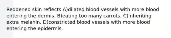 Reddened skin reflects A)dilated blood vessels with more blood entering the dermis. B)eating too many carrots. C)inheriting extra melanin. D)constricted blood vessels with more blood entering the epidermis.