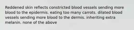 Reddened skin reflects constricted blood vessels sending more blood to <a href='https://www.questionai.com/knowledge/kBFgQMpq6s-the-epidermis' class='anchor-knowledge'>the epidermis</a>. eating too many carrots. dilated blood vessels sending more blood to <a href='https://www.questionai.com/knowledge/kEsXbG6AwS-the-dermis' class='anchor-knowledge'>the dermis</a>. inheriting extra melanin. none of the above