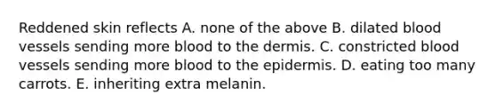 Reddened skin reflects A. none of the above B. dilated <a href='https://www.questionai.com/knowledge/kZJ3mNKN7P-blood-vessels' class='anchor-knowledge'>blood vessels</a> sending more blood to <a href='https://www.questionai.com/knowledge/kEsXbG6AwS-the-dermis' class='anchor-knowledge'>the dermis</a>. C. constricted blood vessels sending more blood to <a href='https://www.questionai.com/knowledge/kBFgQMpq6s-the-epidermis' class='anchor-knowledge'>the epidermis</a>. D. eating too many carrots. E. inheriting extra melanin.