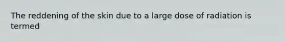 The reddening of the skin due to a large dose of radiation is termed