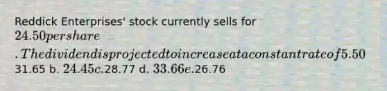 Reddick Enterprises' stock currently sells for 24.50 per share. The dividend is projected to increase at a constant rate of 5.50% per year. The required rate of return on the stock, rS, is 9.00%. What is the stock's expected price 3 years from today? a.31.65 b. 24.45 c.28.77 d. 33.66 e.26.76