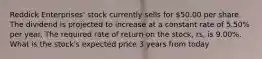 Reddick Enterprises' stock currently sells for 50.00 per share. The dividend is projected to increase at a constant rate of 5.50% per year. The required rate of return on the stock, rs, is 9.00%. What is the stock's expected price 3 years from today